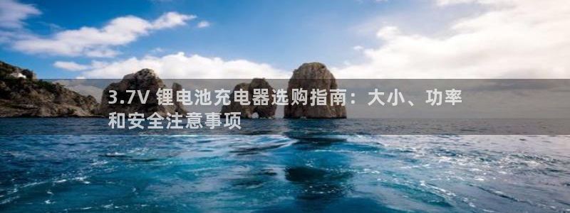 尊龙凯时是赌博嘛：3.7V 锂电池充电器选购指南：大小、功率
和安全注意事项